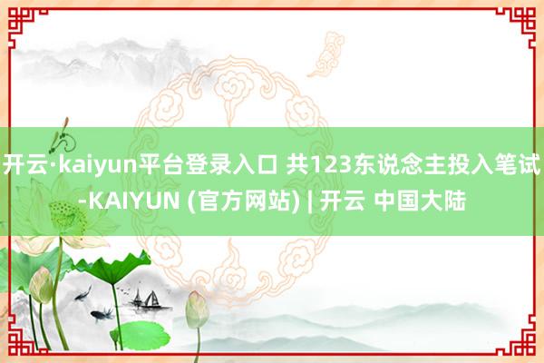 开云·kaiyun平台登录入口 共123东说念主投入笔试-KAIYUN (官方网站) | 开云 中国大陆