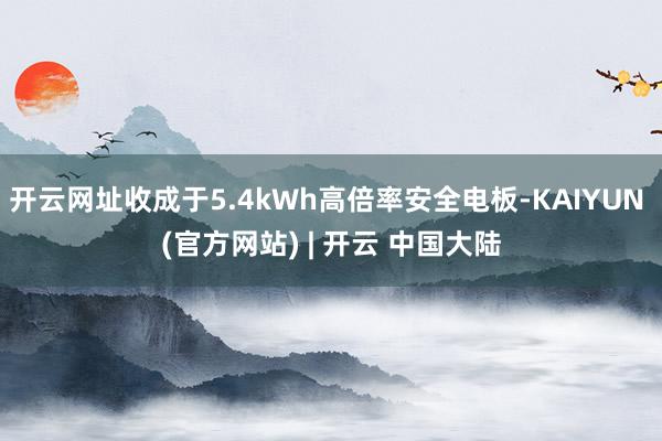 开云网址收成于5.4kWh高倍率安全电板-KAIYUN (官方网站) | 开云 中国大陆