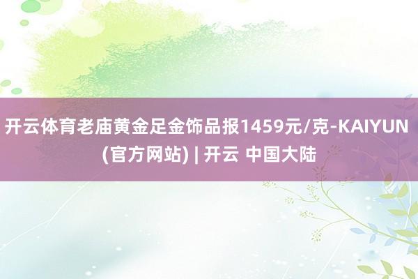 开云体育老庙黄金足金饰品报1459元/克-KAIYUN (官方网站) | 开云 中国大陆