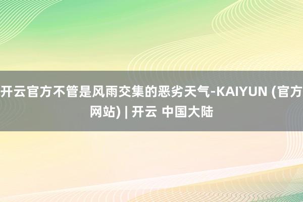 开云官方不管是风雨交集的恶劣天气-KAIYUN (官方网站) | 开云 中国大陆