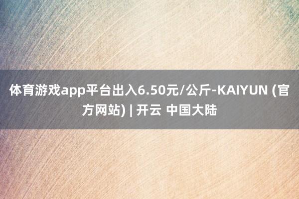 体育游戏app平台出入6.50元/公斤-KAIYUN (官方网站) | 开云 中国大陆