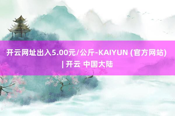 开云网址出入5.00元/公斤-KAIYUN (官方网站) | 开云 中国大陆