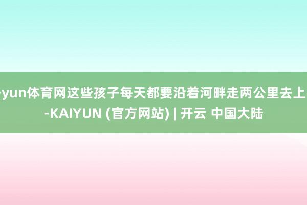 开yun体育网这些孩子每天都要沿着河畔走两公里去上学-KAIYUN (官方网站) | 开云 中国大陆