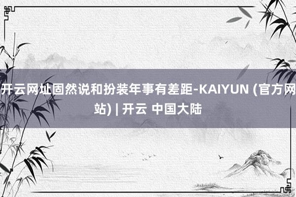 开云网址固然说和扮装年事有差距-KAIYUN (官方网站) | 开云 中国大陆
