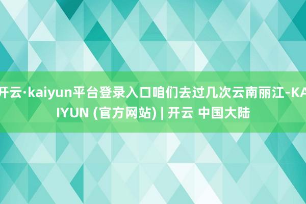开云·kaiyun平台登录入口咱们去过几次云南丽江-KAIYUN (官方网站) | 开云 中国大陆