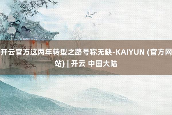 开云官方这两年转型之路号称无缺-KAIYUN (官方网站) | 开云 中国大陆