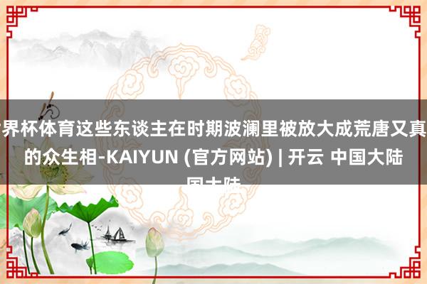 世界杯体育这些东谈主在时期波澜里被放大成荒唐又真实的众生相-KAIYUN (官方网站) | 开云 中国大陆