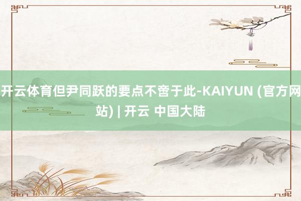 开云体育但尹同跃的要点不啻于此-KAIYUN (官方网站) | 开云 中国大陆