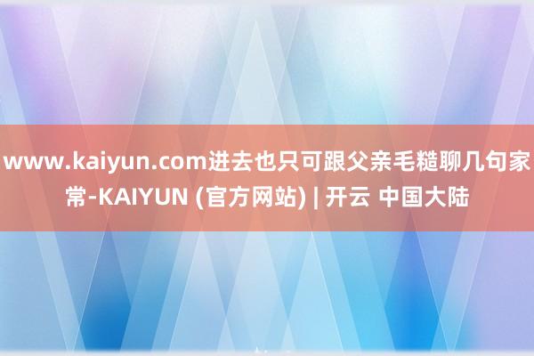 www.kaiyun.com进去也只可跟父亲毛糙聊几句家常-KAIYUN (官方网站) | 开云 中国大陆