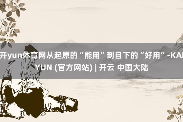 开yun体育网从起原的“能用”到目下的“好用”-KAIYUN (官方网站) | 开云 中国大陆