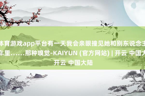 体育游戏app平台有一天我会亲眼撞见她和别东说念主在车里……那种嗅觉-KAIYUN (官方网站) | 开云 中国大陆