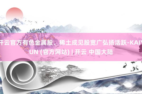 开云官方有色金属股、稀土成见股宽广弘扬活跃-KAIYUN (官方网站) | 开云 中国大陆