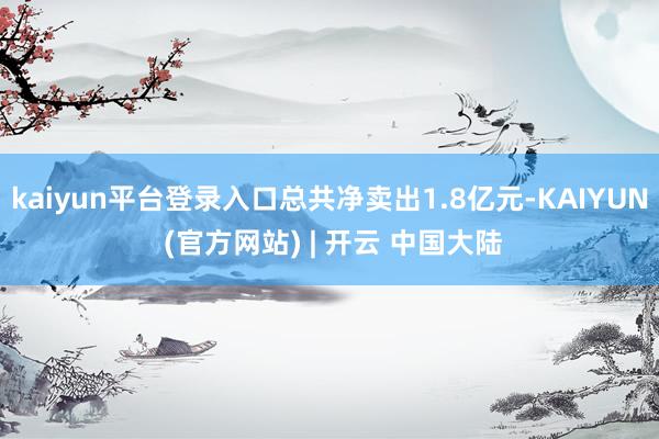 kaiyun平台登录入口总共净卖出1.8亿元-KAIYUN (官方网站) | 开云 中国大陆