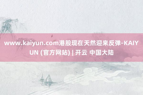 www.kaiyun.com港股现在天然迎来反弹-KAIYUN (官方网站) | 开云 中国大陆