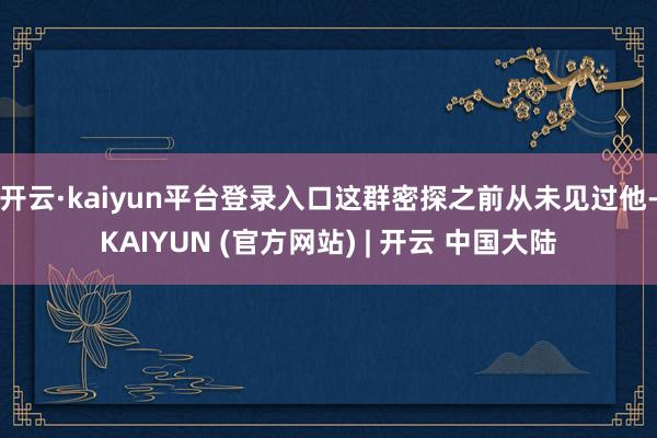 开云·kaiyun平台登录入口这群密探之前从未见过他-KAIYUN (官方网站) | 开云 中国大陆