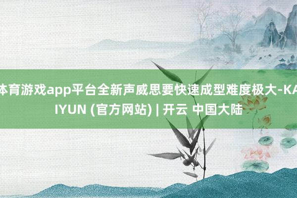 体育游戏app平台全新声威思要快速成型难度极大-KAIYUN (官方网站) | 开云 中国大陆