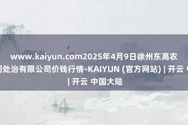 www.kaiyun.com2025年4月9日徐州东高农产物阛阓处治有限公司价钱行情-KAIYUN (官方网站) | 开云 中国大陆