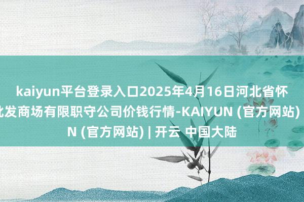 kaiyun平台登录入口2025年4月16日河北省怀来县京西果菜批发商场有限职守公司价钱行情-KAIYUN (官方网站) | 开云 中国大陆