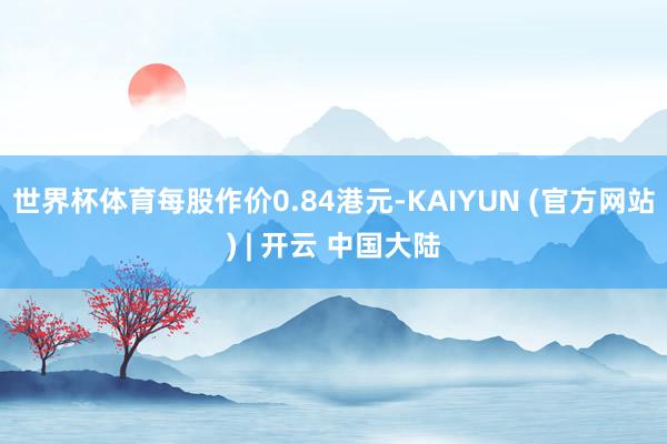 世界杯体育每股作价0.84港元-KAIYUN (官方网站) | 开云 中国大陆
