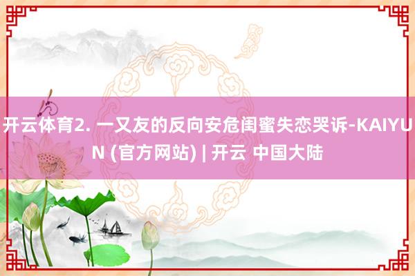 开云体育2. 一又友的反向安危闺蜜失恋哭诉-KAIYUN (官方网站) | 开云 中国大陆