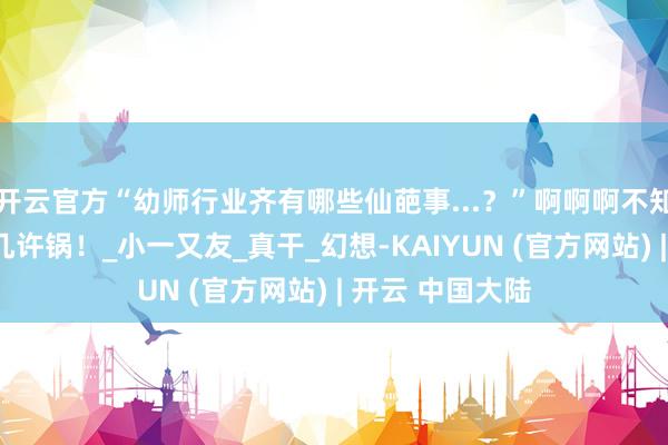 开云官方“幼师行业齐有哪些仙葩事...?”啊啊啊不知说念每天要背几许锅!_小一又友_真干_幻想-KAIYUN (官方网站) | 开云 中国大陆