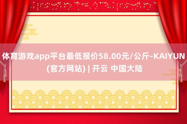 体育游戏app平台最低报价58.00元/公斤-KAIYUN (官方网站) | 开云 中国大陆