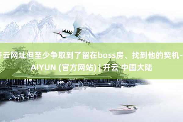 开云网址但至少争取到了留在boss房、找到他的契机-KAIYUN (官方网站) | 开云 中国大陆