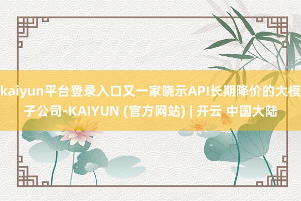 kaiyun平台登录入口又一家晓示API长期降价的大模子公司-KAIYUN (官方网站) | 开云 中国大陆