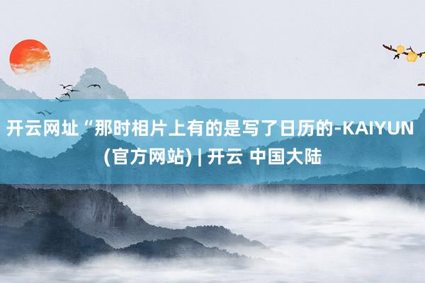 开云网址“那时相片上有的是写了日历的-KAIYUN (官方网站) | 开云 中国大陆