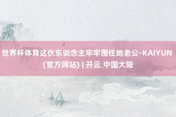 世界杯体育这伙东说念主牢牢围住她老公-KAIYUN (官方网站) | 开云 中国大陆