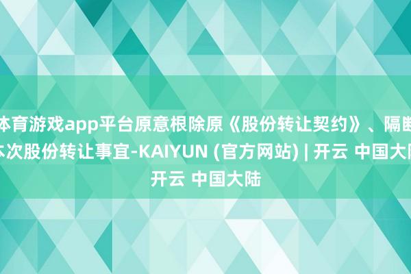 体育游戏app平台原意根除原《股份转让契约》、隔断本次股份转让事宜-KAIYUN (官方网站) | 开云 中国大陆