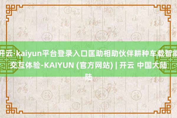 开云·kaiyun平台登录入口匡助相助伙伴耕种车载智能交互体验-KAIYUN (官方网站) | 开云 中国大陆