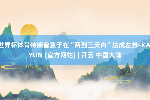 世界杯体育特朗普急于在“两到三天内”达成左券-KAIYUN (官方网站) | 开云 中国大陆