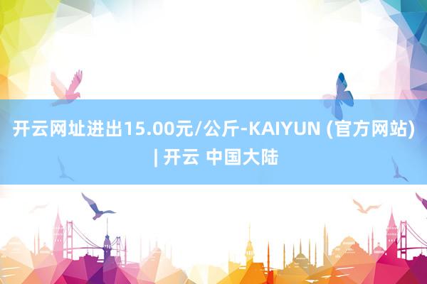 开云网址进出15.00元/公斤-KAIYUN (官方网站) | 开云 中国大陆
