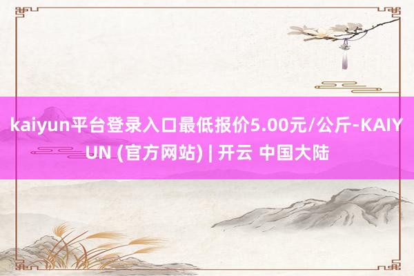 kaiyun平台登录入口最低报价5.00元/公斤-KAIYUN (官方网站) | 开云 中国大陆