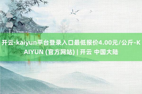 开云·kaiyun平台登录入口最低报价4.00元/公斤-KAIYUN (官方网站) | 开云 中国大陆