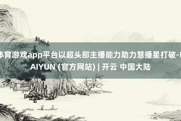 体育游戏app平台以超头部主播能力助力慧播星打破-KAIYUN (官方网站) | 开云 中国大陆