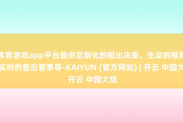 体育游戏app平台提供定制化的租出决策、生动的租期、实时的售后管事等-KAIYUN (官方网站) | 开云 中国大陆
