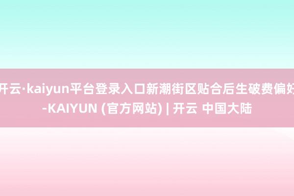 开云·kaiyun平台登录入口新潮街区贴合后生破费偏好-KAIYUN (官方网站) | 开云 中国大陆