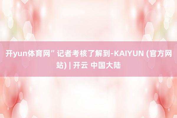开yun体育网”　　记者考核了解到-KAIYUN (官方网站) | 开云 中国大陆
