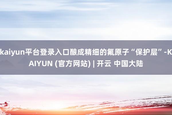kaiyun平台登录入口酿成精细的氟原子“保护层”-KAIYUN (官方网站) | 开云 中国大陆