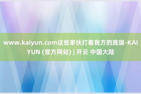 www.kaiyun.com这些家伙打着我方的旌旗-KAIYUN (官方网站) | 开云 中国大陆