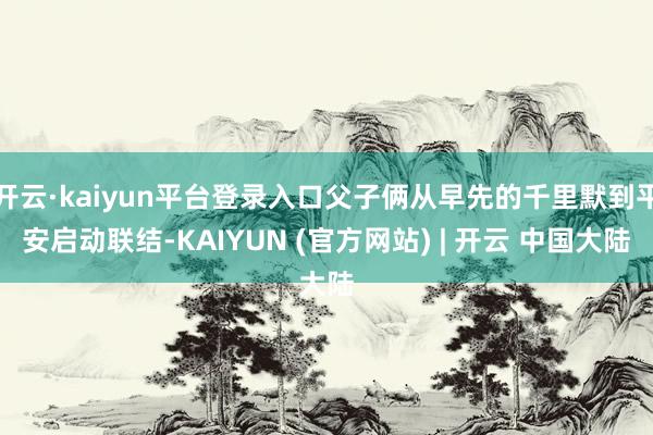 开云·kaiyun平台登录入口父子俩从早先的千里默到平安启动联结-KAIYUN (官方网站) | 开云 中国大陆