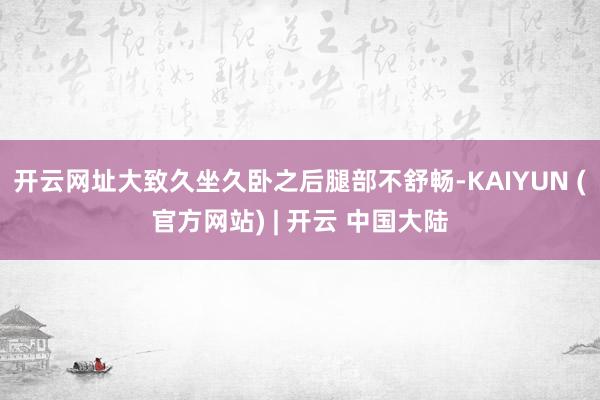 开云网址大致久坐久卧之后腿部不舒畅-KAIYUN (官方网站) | 开云 中国大陆