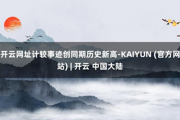 开云网址计较事迹创同期历史新高-KAIYUN (官方网站) | 开云 中国大陆