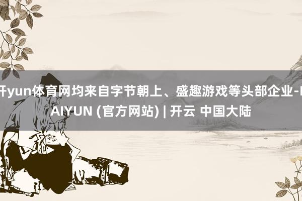 开yun体育网均来自字节朝上、盛趣游戏等头部企业-KAIYUN (官方网站) | 开云 中国大陆