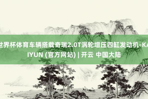 世界杯体育车辆搭载奇瑞2.0T涡轮增压四缸发动机-KAIYUN (官方网站) | 开云 中国大陆