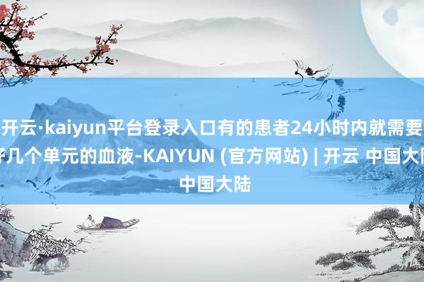 开云·kaiyun平台登录入口有的患者24小时内就需要好几个单元的血液-KAIYUN (官方网站) | 开云 中国大陆