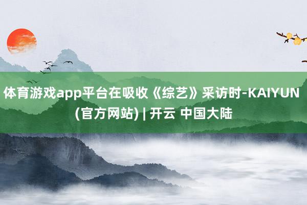 体育游戏app平台在吸收《综艺》采访时-KAIYUN (官方网站) | 开云 中国大陆