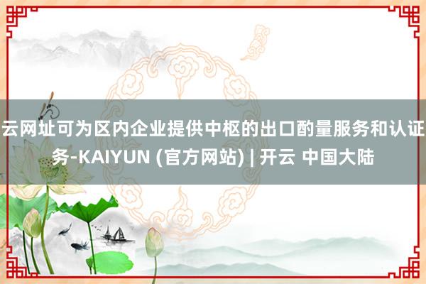 开云网址可为区内企业提供中枢的出口酌量服务和认证服务-KAIYUN (官方网站) | 开云 中国大陆
